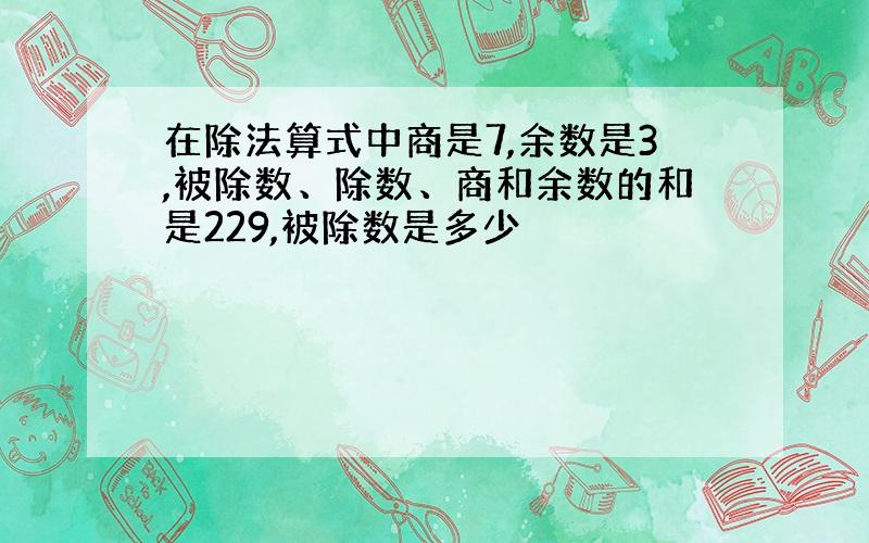 在除法算式中商是7,余数是3,被除数、除数、商和余数的和是229,被除数是多少