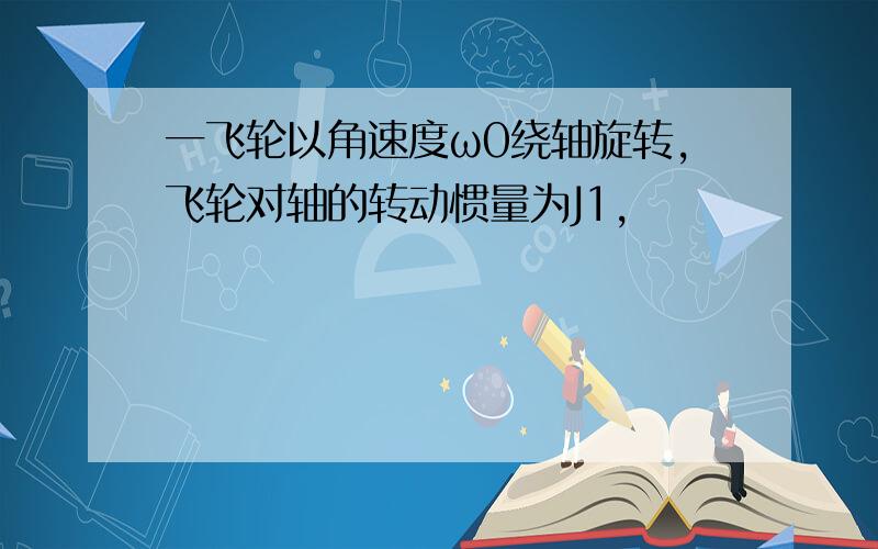 一飞轮以角速度ω0绕轴旋转,飞轮对轴的转动惯量为J1,