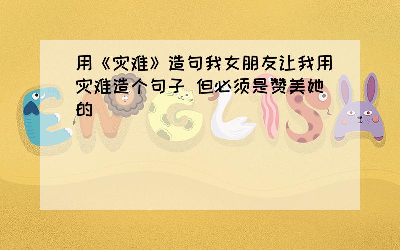 用《灾难》造句我女朋友让我用灾难造个句子 但必须是赞美她的