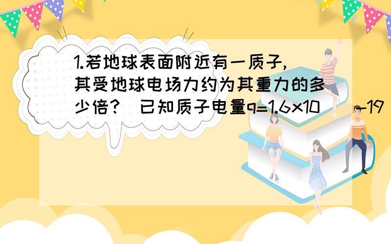 1.若地球表面附近有一质子,其受地球电场力约为其重力的多少倍?（已知质子电量q=1.6x10^(-19)C,质量m=1.