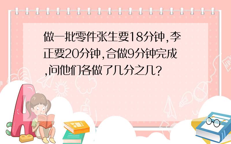 做一批零件张生要18分钟,李正要20分钟,合做9分钟完成,问他们各做了几分之几?