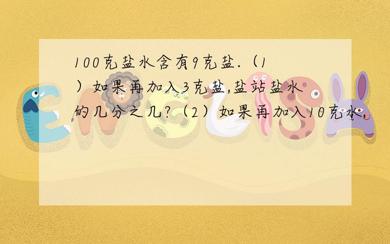 100克盐水含有9克盐.（1）如果再加入3克盐,盐站盐水的几分之几?（2）如果再加入10克水,