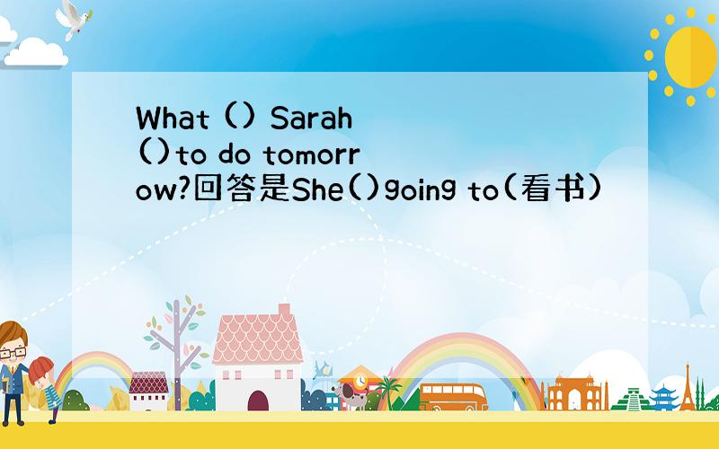 What () Sarah ()to do tomorrow?回答是She()going to(看书)