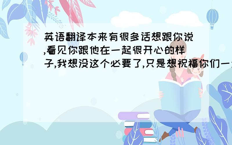 英语翻译本来有很多话想跟你说,看见你跟他在一起很开心的样子,我想没这个必要了,只是想祝福你们一生幸福就好!