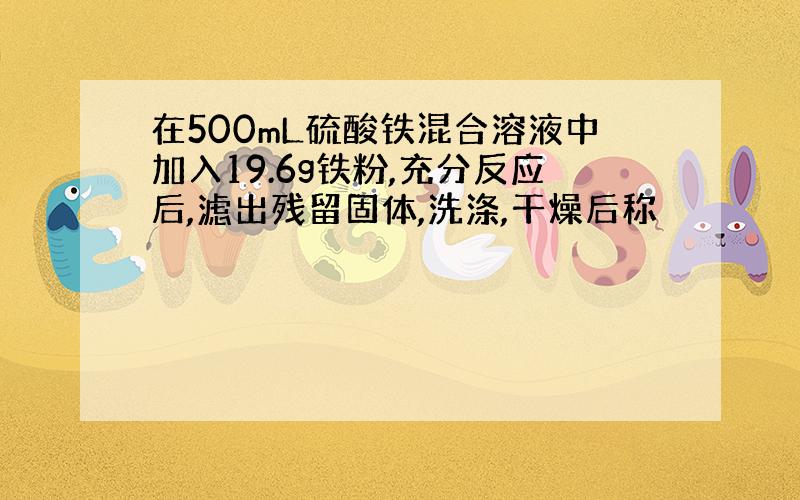 在500mL硫酸铁混合溶液中加入19.6g铁粉,充分反应后,滤出残留固体,洗涤,干燥后称