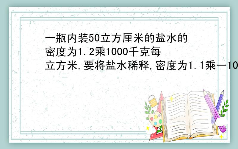 一瓶内装50立方厘米的盐水的密度为1.2乘1000千克每立方米,要将盐水稀释,密度为1.1乘一1000千克每立方