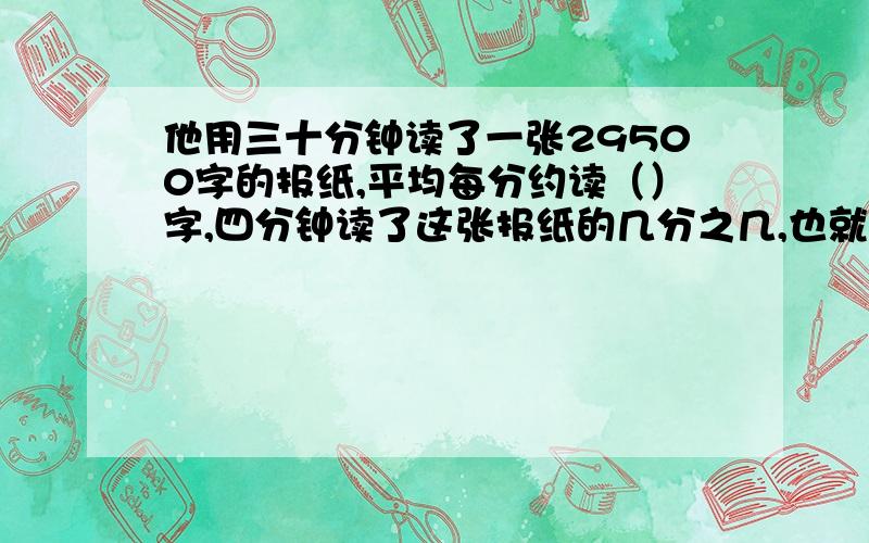 他用三十分钟读了一张29500字的报纸,平均每分约读（）字,四分钟读了这张报纸的几分之几,也就是（）%.