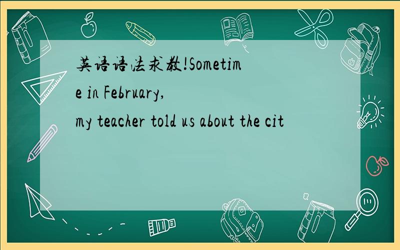 英语语法求教!Sometime in February,my teacher told us about the cit