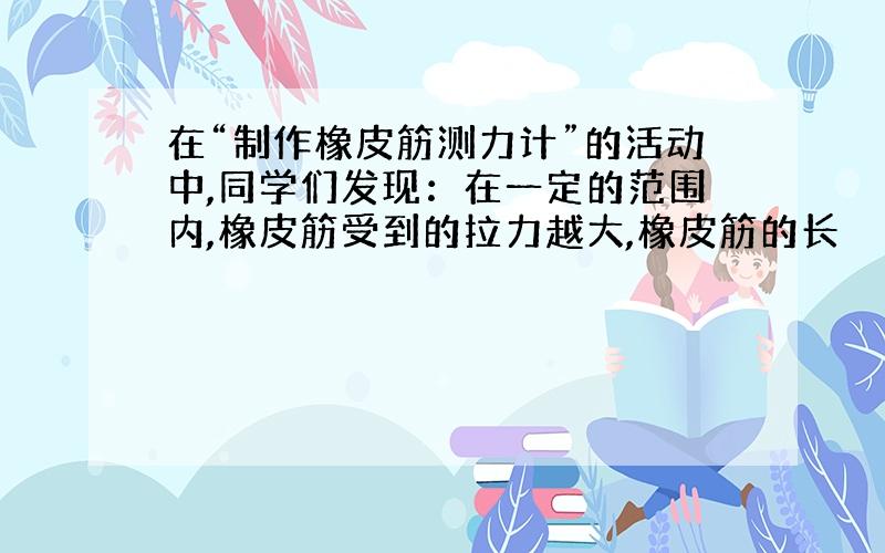 在“制作橡皮筋测力计”的活动中,同学们发现：在一定的范围内,橡皮筋受到的拉力越大,橡皮筋的长