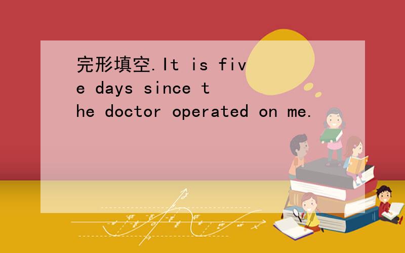 完形填空.It is five days since the doctor operated on me.