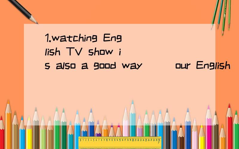 1.watching English TV show is also a good way ( )our English