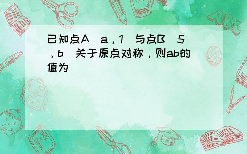 已知点A（a，1）与点B（5，b）关于原点对称，则ab的值为___．