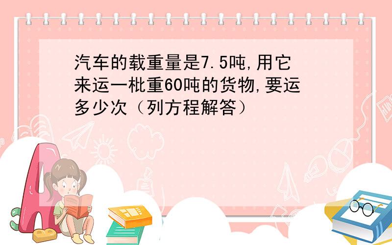汽车的载重量是7.5吨,用它来运一枇重60吨的货物,要运多少次（列方程解答）