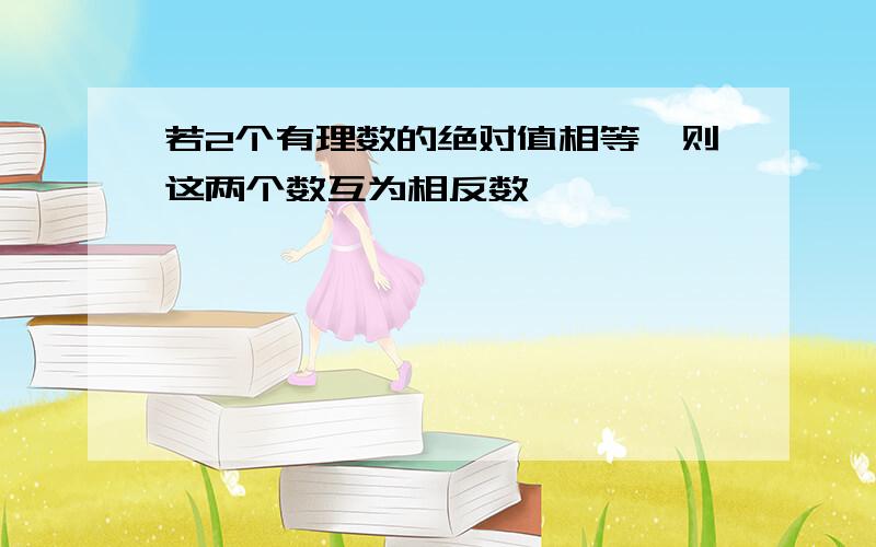 若2个有理数的绝对值相等,则这两个数互为相反数,