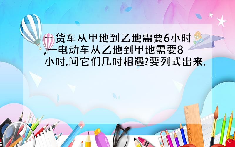 一货车从甲地到乙地需要6小时,一电动车从乙地到甲地需要8小时,问它们几时相遇?要列式出来.