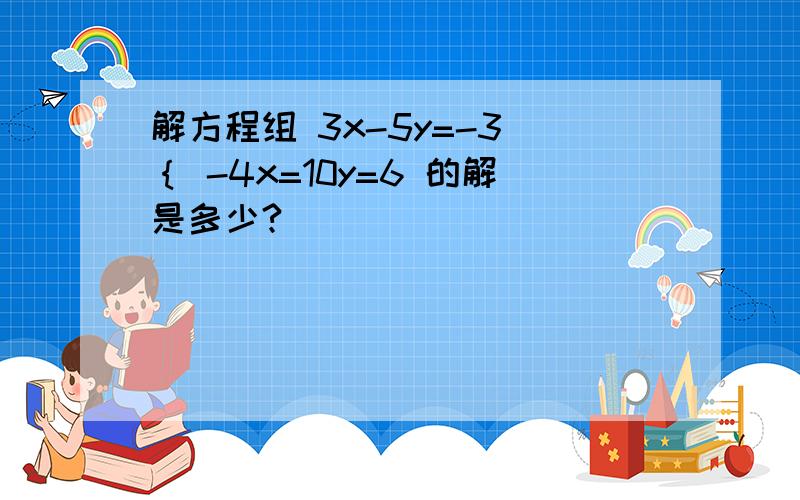 解方程组 3x-5y=-3 ｛ -4x=10y=6 的解是多少?