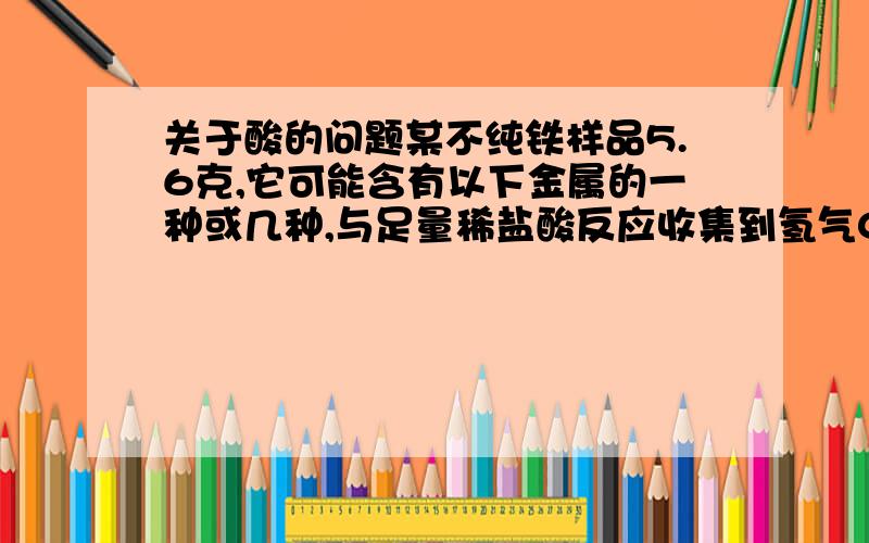 关于酸的问题某不纯铁样品5.6克,它可能含有以下金属的一种或几种,与足量稀盐酸反应收集到氢气0.2克,一定含有的金属是：