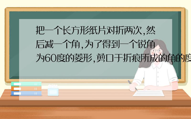 把一个长方形纸片对折两次,然后减一个角,为了得到一个锐角为60度的菱形,剪口于折痕所成的角的度数为?