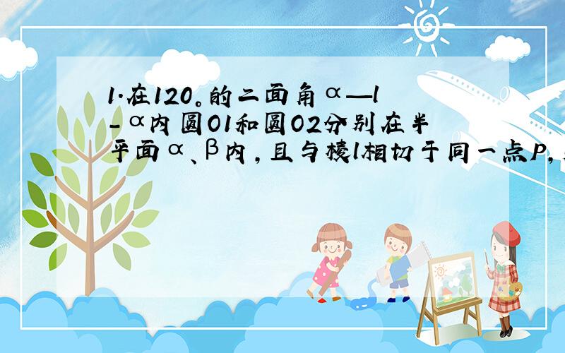 1.在120°的二面角α—l-α内圆O1和圆O2分别在半平面α、β内,且与棱l相切于同一点P,则以圆O1和圆O2为截面的