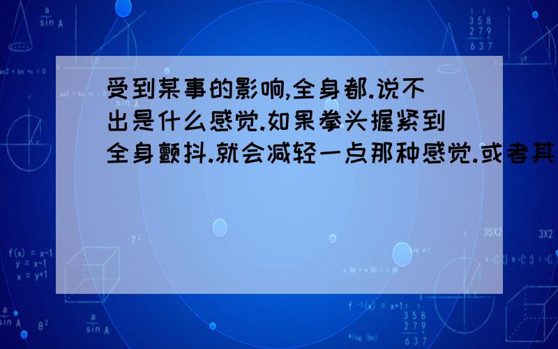 受到某事的影响,全身都.说不出是什么感觉.如果拳头握紧到全身颤抖.就会减轻一点那种感觉.或者其他肉体上的疼痛都会减轻这种