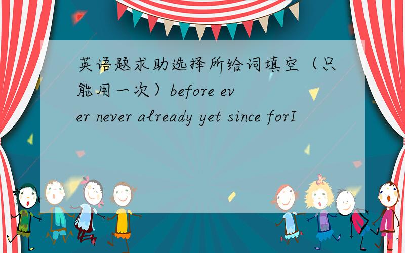 英语题求助选择所给词填空（只能用一次）before ever never already yet since forI