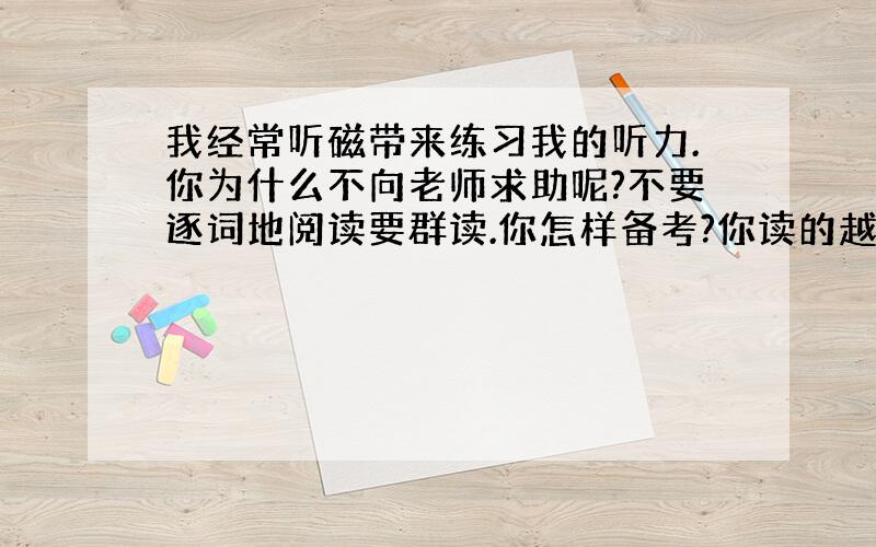 我经常听磁带来练习我的听力.你为什么不向老师求助呢?不要逐词地阅读要群读.你怎样备考?你读的越多