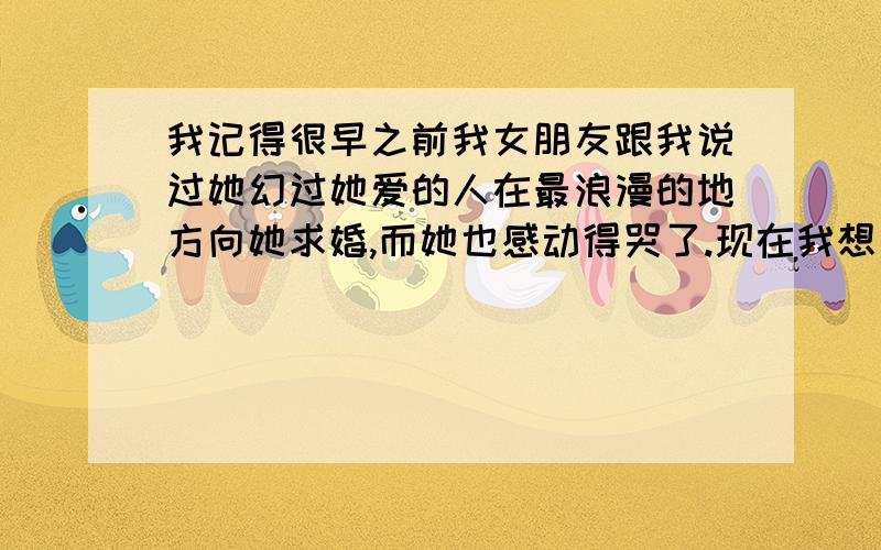 我记得很早之前我女朋友跟我说过她幻过她爱的人在最浪漫的地方向她求婚,而她也感动得哭了.现在我想要向她求婚,只是不知道最浪