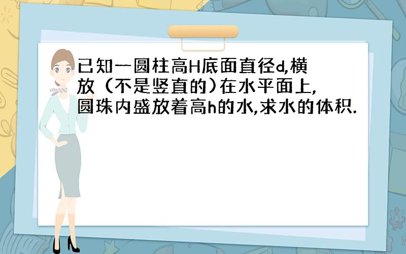 已知一圆柱高H底面直径d,横放（不是竖直的)在水平面上,圆珠内盛放着高h的水,求水的体积.