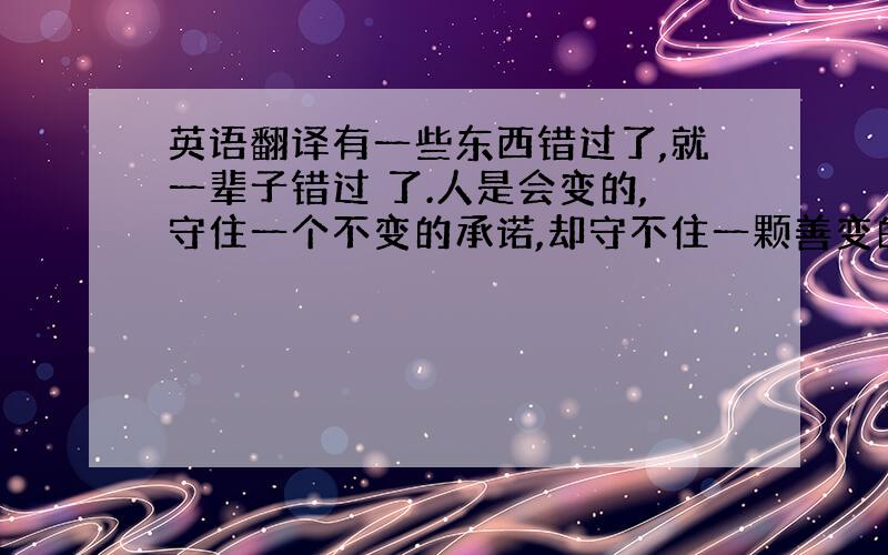 英语翻译有一些东西错过了,就一辈子错过 了.人是会变的,守住一个不变的承诺,却守不住一颗善变的心,承诺是一张白纸,再厚的