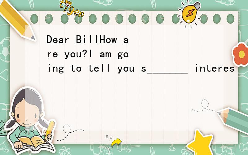 Dear BillHow are you?I am going to tell you s_______ interes