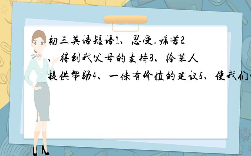 初三英语短语1、忍受.痛苦2、得到我父母的支持3、给某人提供帮助4、一条有价值的建议5、使我们的生活更有趣6、得到低/高