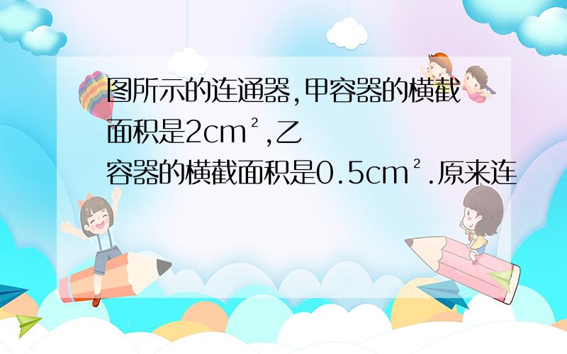 图所示的连通器,甲容器的横截面积是2cm²,乙容器的横截面积是0.5cm².原来连