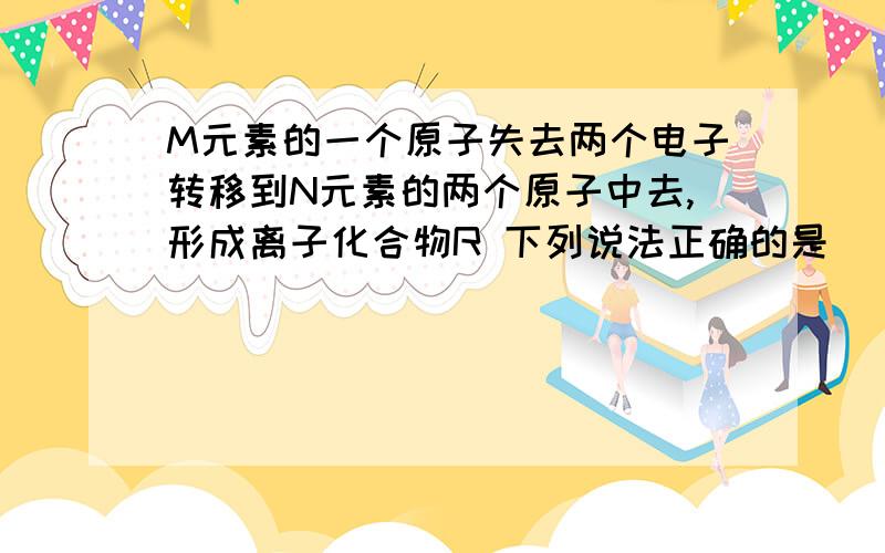 M元素的一个原子失去两个电子转移到N元素的两个原子中去,形成离子化合物R 下列说法正确的是