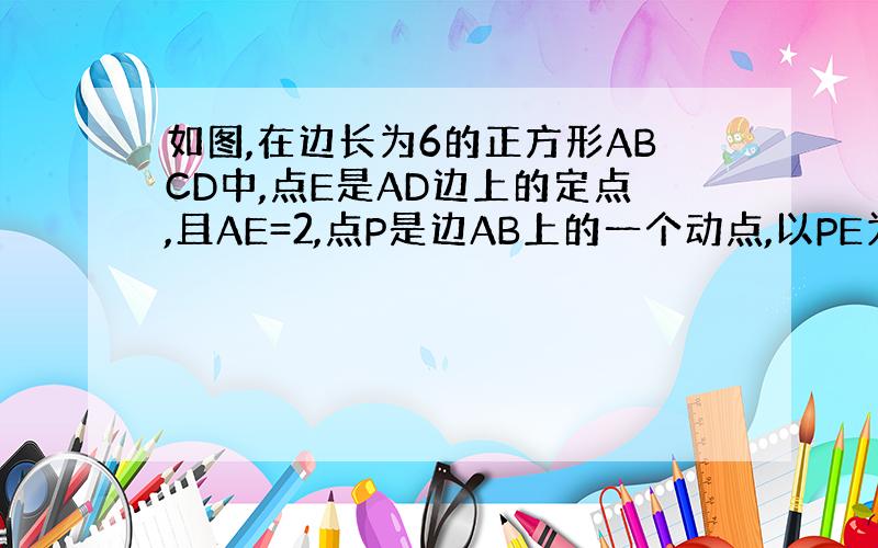 如图,在边长为6的正方形ABCD中,点E是AD边上的定点,且AE=2,点P是边AB上的一个动点,以PE为边做菱形PEFH