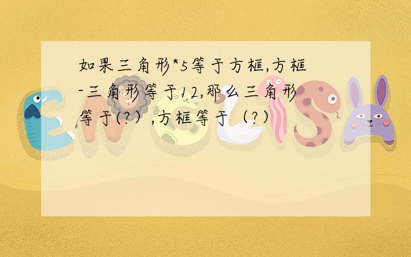 如果三角形*5等于方框,方框-三角形等于12,那么三角形等于(?）,方框等于（?）