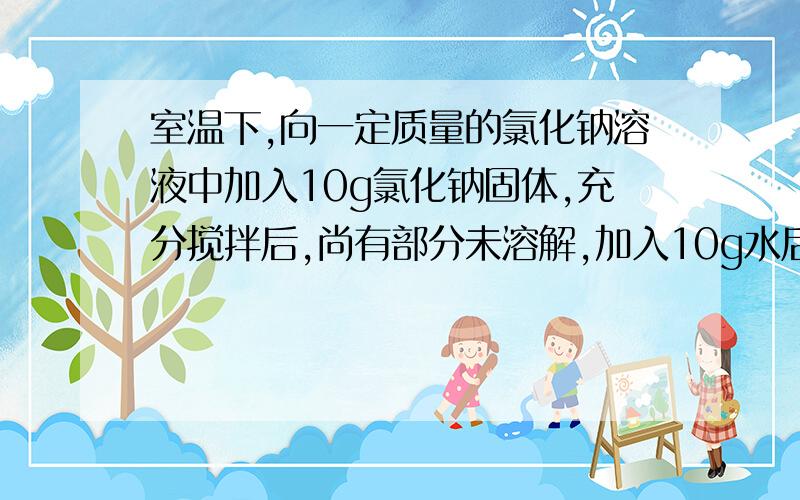 室温下,向一定质量的氯化钠溶液中加入10g氯化钠固体,充分搅拌后,尚有部分未溶解,加入10g水后,固体全