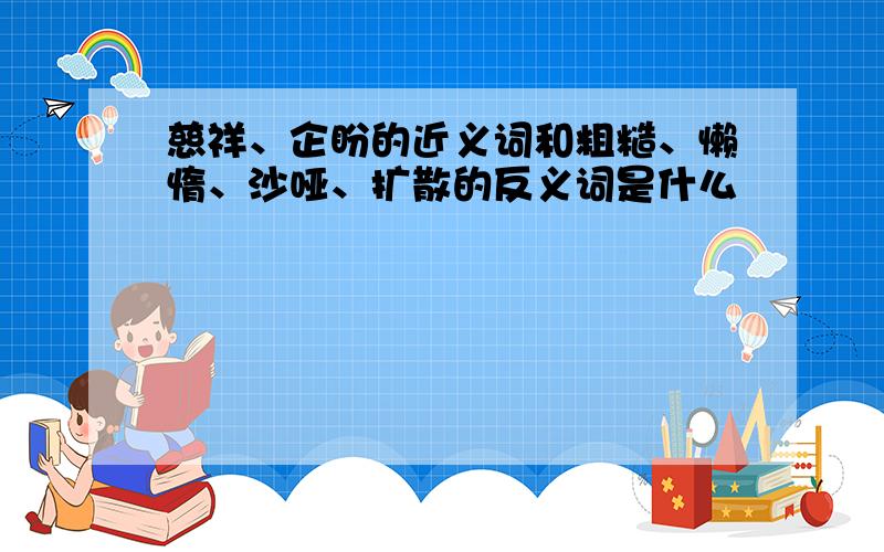 慈祥、企盼的近义词和粗糙、懒惰、沙哑、扩散的反义词是什么