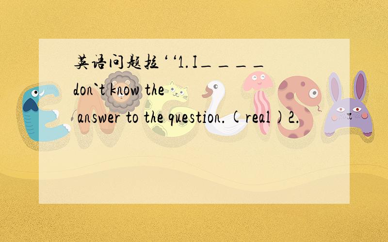 英语问题拉‘‘1.I____don`t know the answer to the question.(real)2.