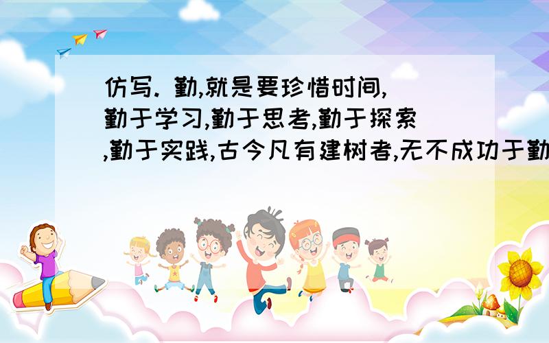 仿写. 勤,就是要珍惜时间,勤于学习,勤于思考,勤于探索,勤于实践,古今凡有建树者,无不成功于勤