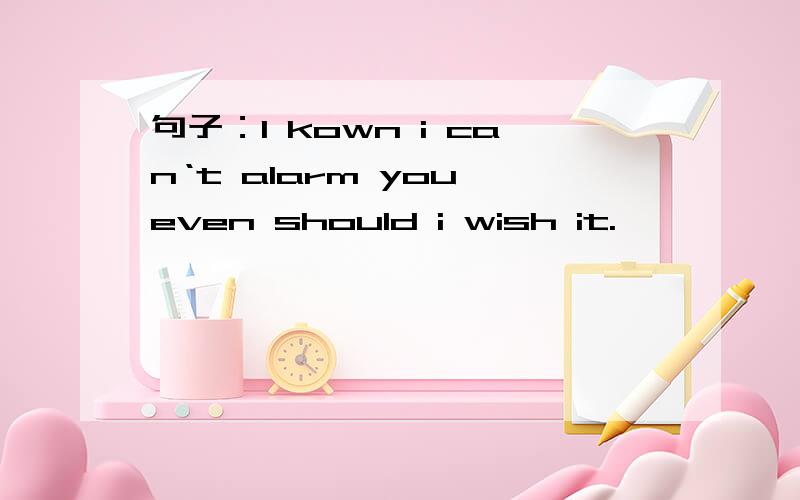 句子：I kown i can‘t alarm you even should i wish it.