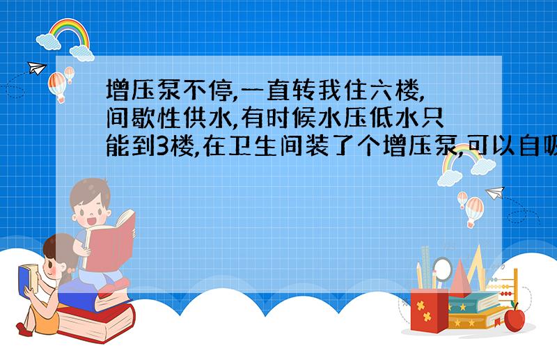 增压泵不停,一直转我住六楼,间歇性供水,有时候水压低水只能到3楼,在卫生间装了个增压泵,可以自吸的那种,有水的时候工作正