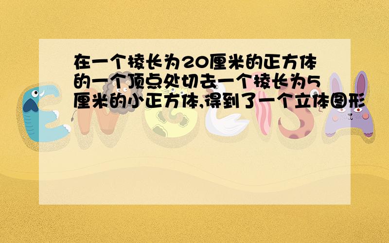 在一个棱长为20厘米的正方体的一个顶点处切去一个棱长为5厘米的小正方体,得到了一个立体图形