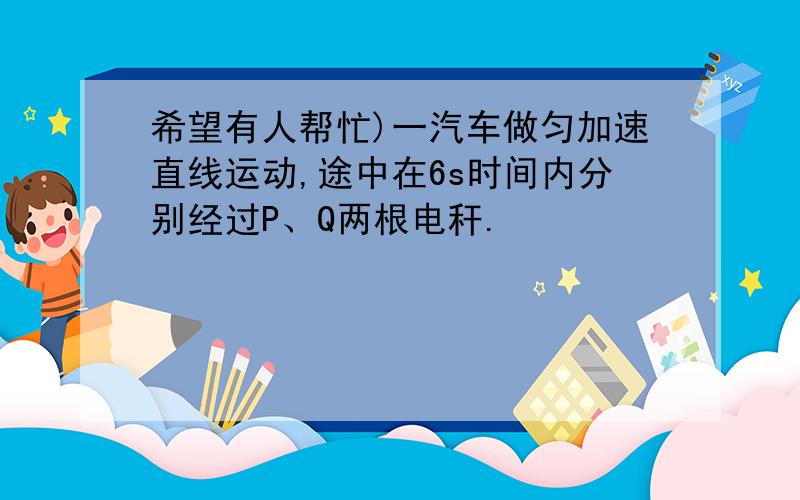 希望有人帮忙)一汽车做匀加速直线运动,途中在6s时间内分别经过P、Q两根电秆.