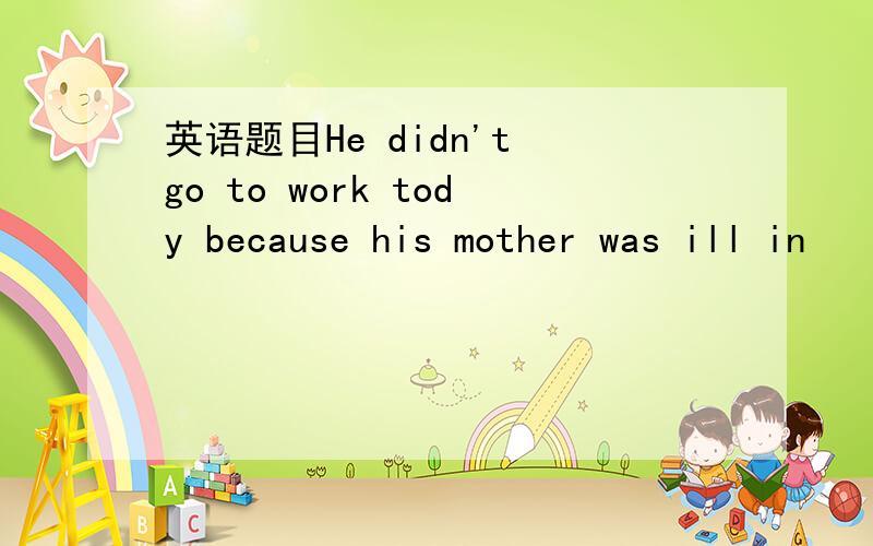 英语题目He didn't go to work tody because his mother was ill in