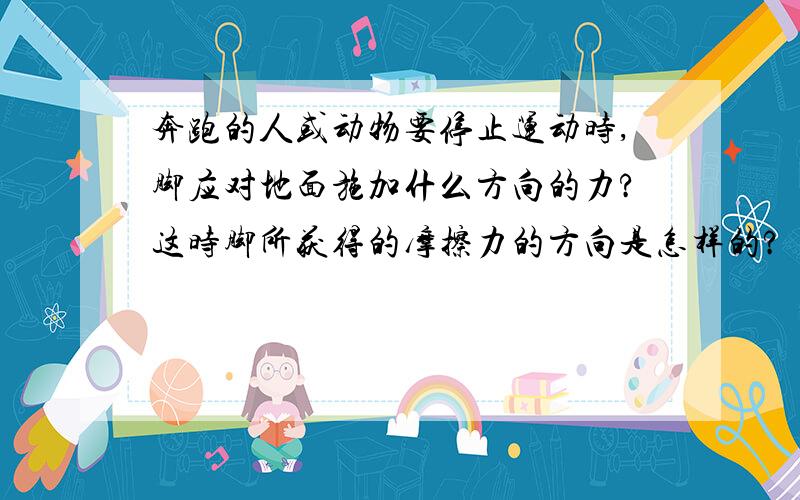 奔跑的人或动物要停止运动时,脚应对地面施加什么方向的力?这时脚所获得的摩擦力的方向是怎样的?