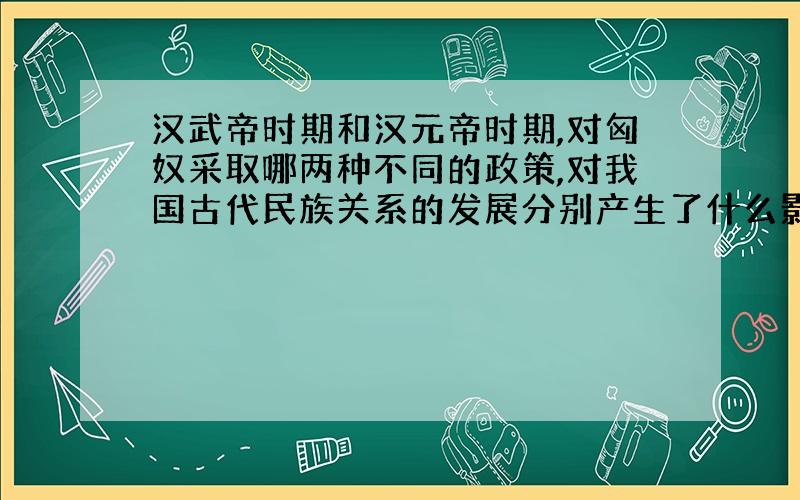 汉武帝时期和汉元帝时期,对匈奴采取哪两种不同的政策,对我国古代民族关系的发展分别产生了什么影响?