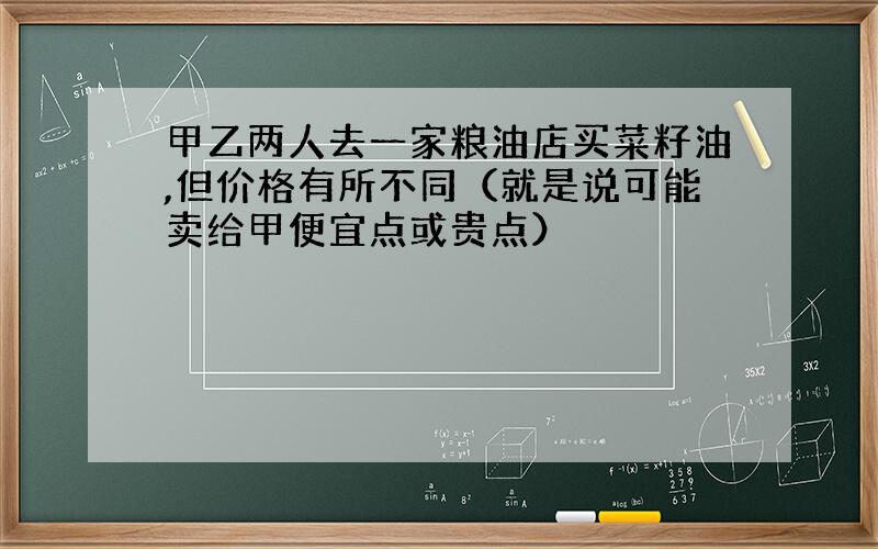 甲乙两人去一家粮油店买菜籽油,但价格有所不同（就是说可能卖给甲便宜点或贵点）