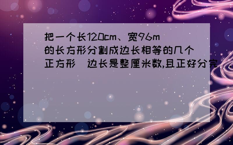 把一个长120cm、宽96m的长方形分割成边长相等的几个正方形（边长是整厘米数,且正好分完）.求这个正方形