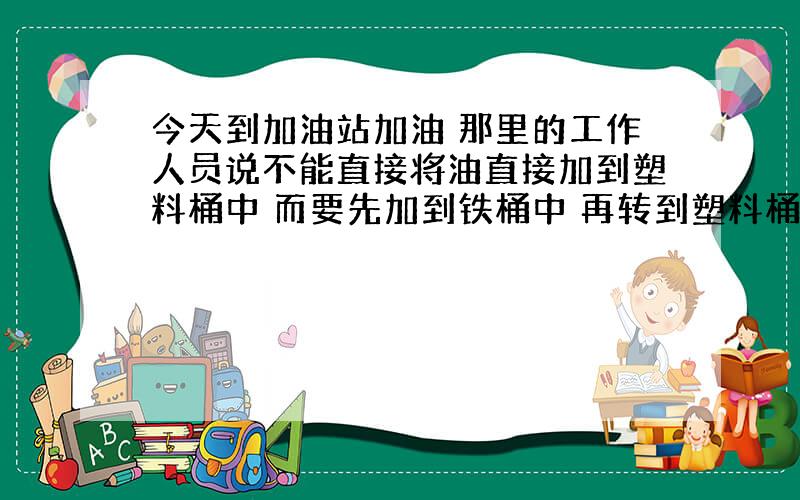 今天到加油站加油 那里的工作人员说不能直接将油直接加到塑料桶中 而要先加到铁桶中 再转到塑料桶中