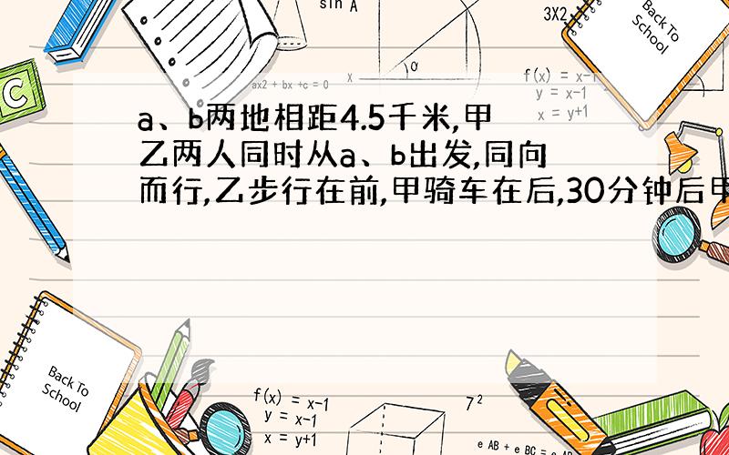 a、b两地相距4.5千米,甲乙两人同时从a、b出发,同向而行,乙步行在前,甲骑车在后,30分钟后甲追上乙.已